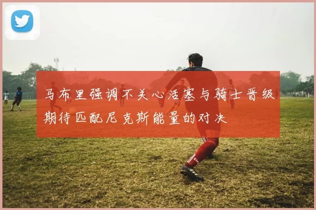 马布里强调不关心活塞与骑士晋级期待匹配尼克斯能量的对决