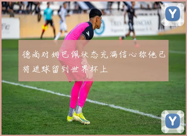 德尚对姆巴佩状态充满信心称他已将进球留到世界杯上