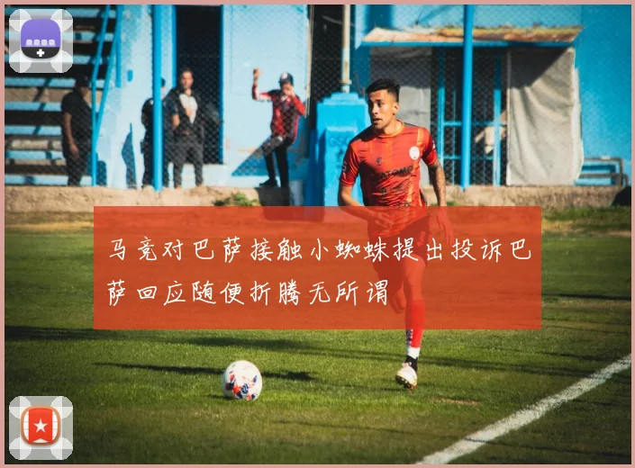 马竞对巴萨接触小蜘蛛提出投诉巴萨回应随便折腾无所谓