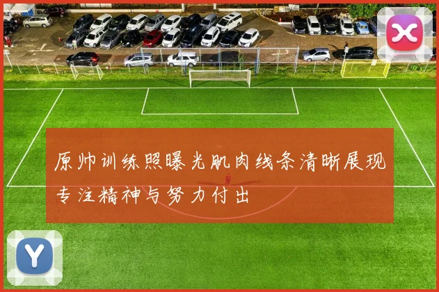 原帅训练照曝光肌肉线条清晰展现专注精神与努力付出