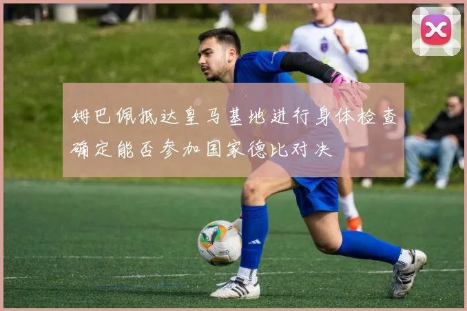 姆巴佩抵达皇马基地进行身体检查确定能否参加国家德比对决