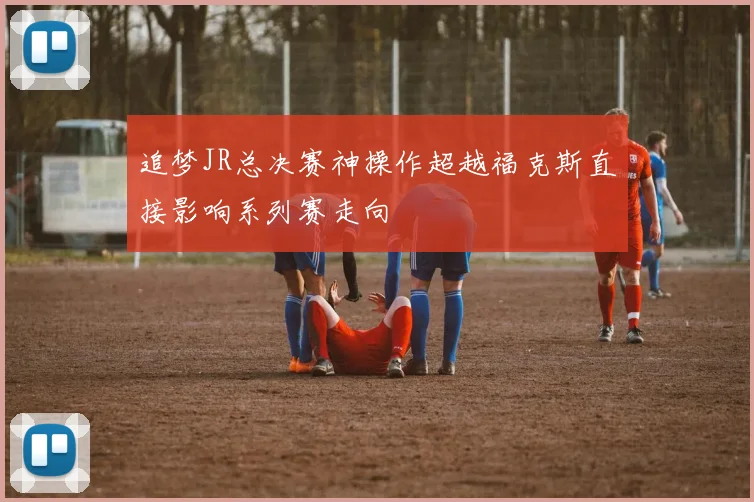 追梦JR总决赛神操作超越福克斯直接影响系列赛走向