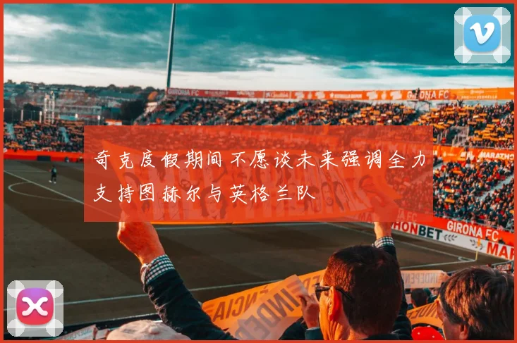 奇克度假期间不愿谈未来强调全力支持图赫尔与英格兰队
