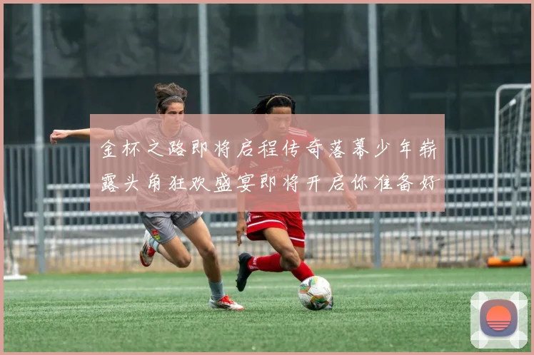 金杯之路即将启程传奇落幕少年崭露头角狂欢盛宴即将开启你准备好了吗