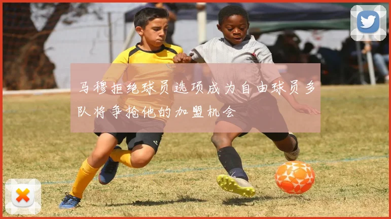 马穆拒绝球员选项成为自由球员多队将争抢他的加盟机会