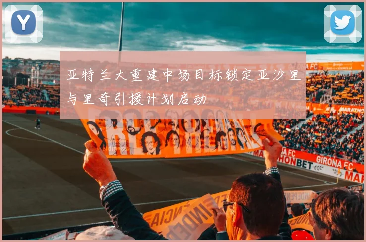 亚特兰大重建中场目标锁定亚沙里与里奇引援计划启动