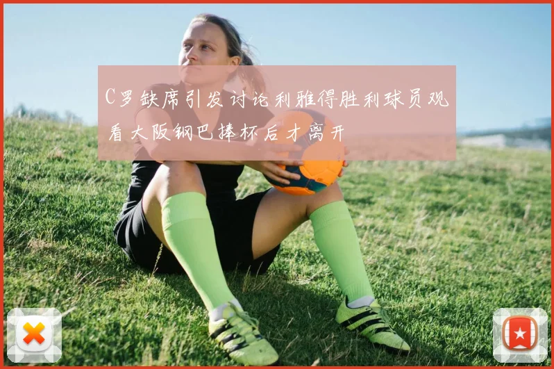 C罗缺席引发讨论利雅得胜利球员观看大阪钢巴捧杯后才离开