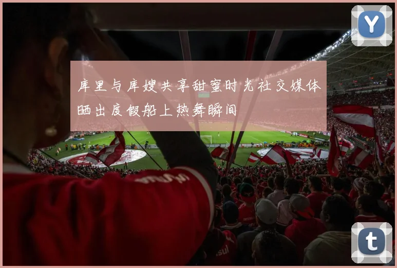 库里与库嫂共享甜蜜时光社交媒体晒出度假船上热舞瞬间
