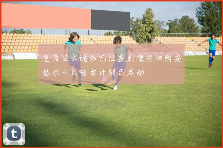 皇马正式通知巴拉多利德将回购安赫尔卡瓦哈尔计划已启动