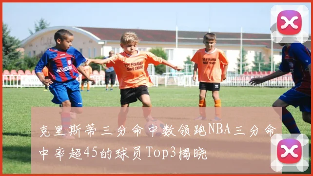 克里斯蒂三分命中数领跑NBA三分命中率超45的球员Top3揭晓