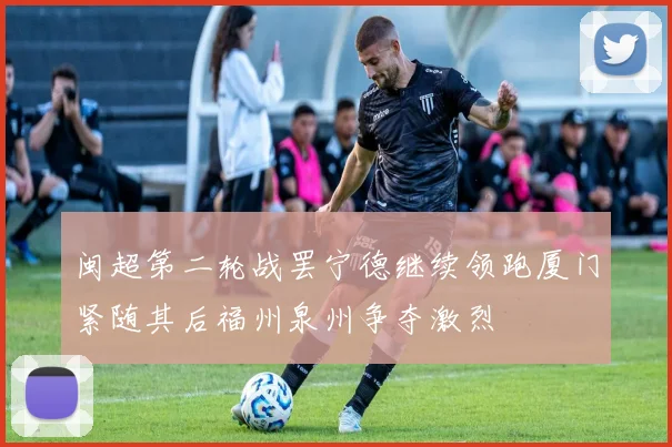 闽超第二轮战罢宁德继续领跑厦门紧随其后福州泉州争夺激烈