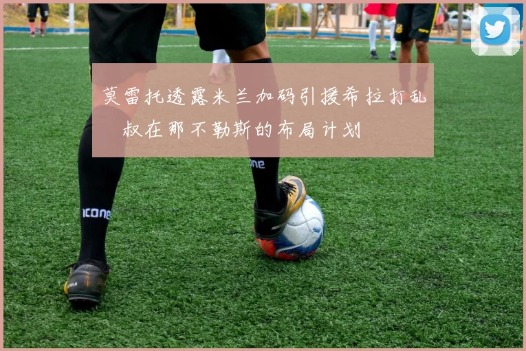 莫雷托透露米兰加码引援希拉打乱囧叔在那不勒斯的布局计划