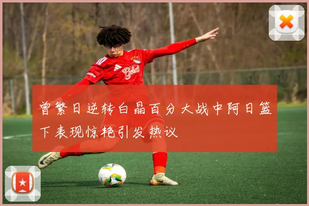 曾繁日逆转白晶百分大战中阿日篮下表现惊艳引发热议