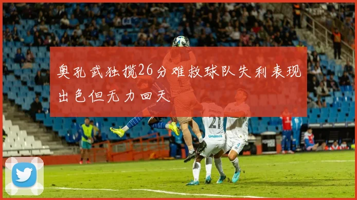 奥孔武独揽26分难救球队失利表现出色但无力回天