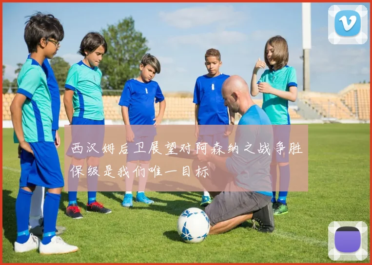 西汉姆后卫展望对阿森纳之战争胜保级是我们唯一目标
