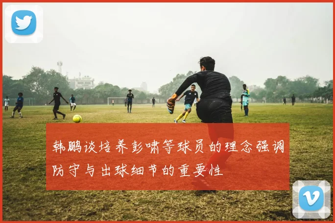 韩鹏谈培养彭啸等球员的理念强调防守与出球细节的重要性