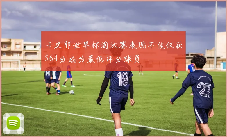 卡皮耶世界杯淘汰赛表现不佳仅获564分成为最低评分球员
