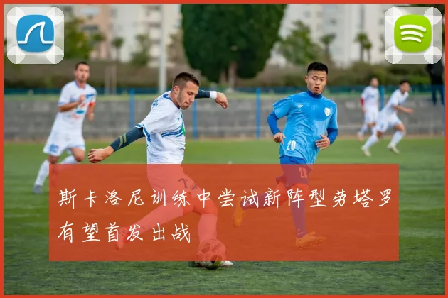 斯卡洛尼训练中尝试新阵型劳塔罗有望首发出战