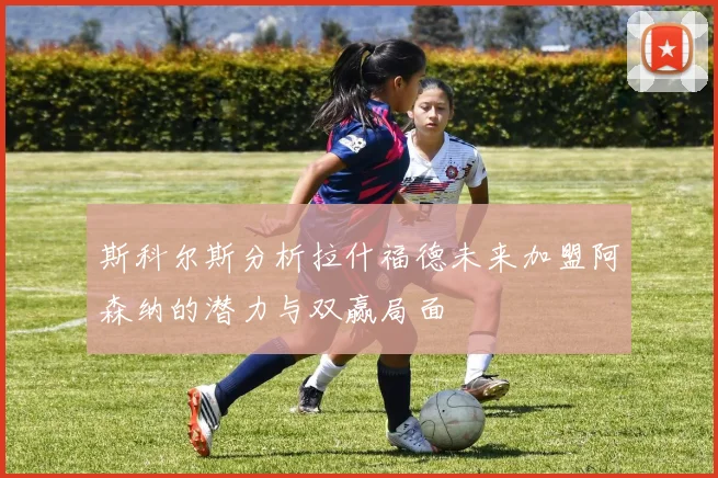 斯科尔斯分析拉什福德未来加盟阿森纳的潜力与双赢局面