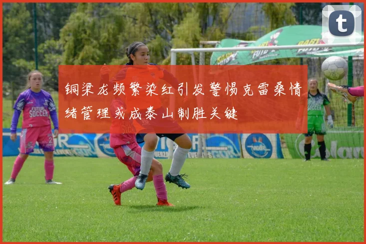 铜梁龙频繁染红引发警惕克雷桑情绪管理或成泰山制胜关键