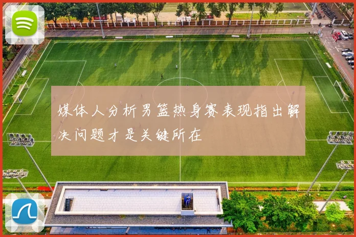 媒体人分析男篮热身赛表现指出解决问题才是关键所在