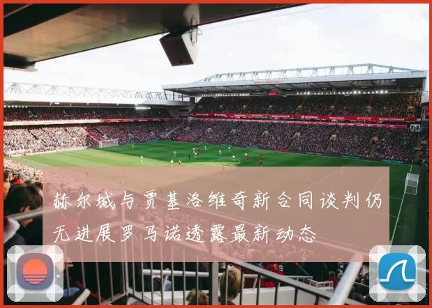 赫尔城与贾基洛维奇新合同谈判仍无进展罗马诺透露最新动态