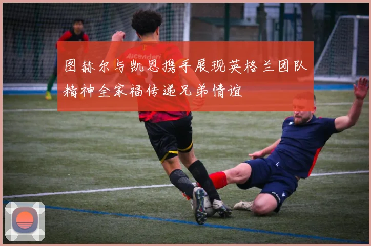 图赫尔与凯恩携手展现英格兰团队精神全家福传递兄弟情谊