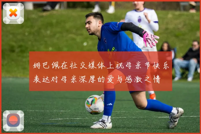 姆巴佩在社交媒体上祝母亲节快乐表达对母亲深厚的爱与感激之情