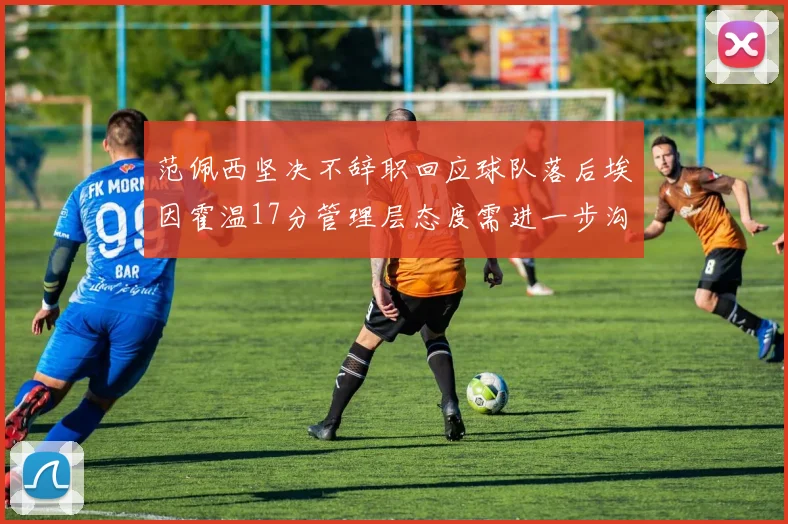 范佩西坚决不辞职回应球队落后埃因霍温17分管理层态度需进一步沟通