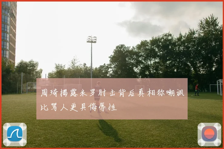 周琦揭露米罗肘击背后真相称嘲讽比骂人更具侮辱性