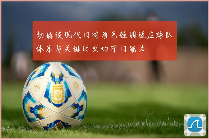切赫谈现代门将角色强调适应球队体系与关键时刻的守门能力